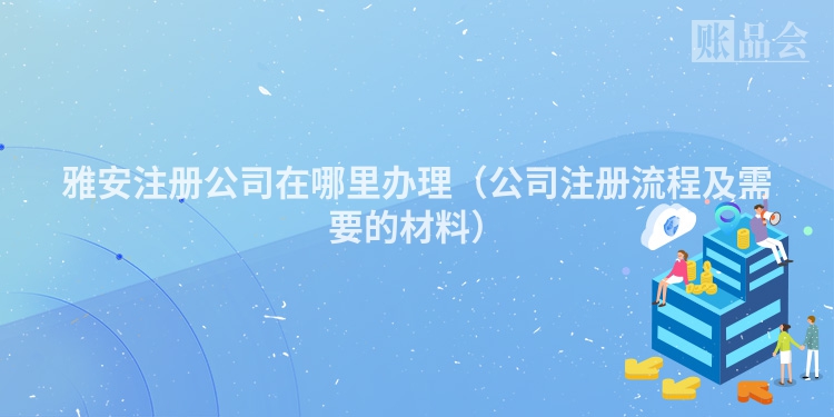 雅安注册公司在哪里办理（公司注册流程及需要的材料）