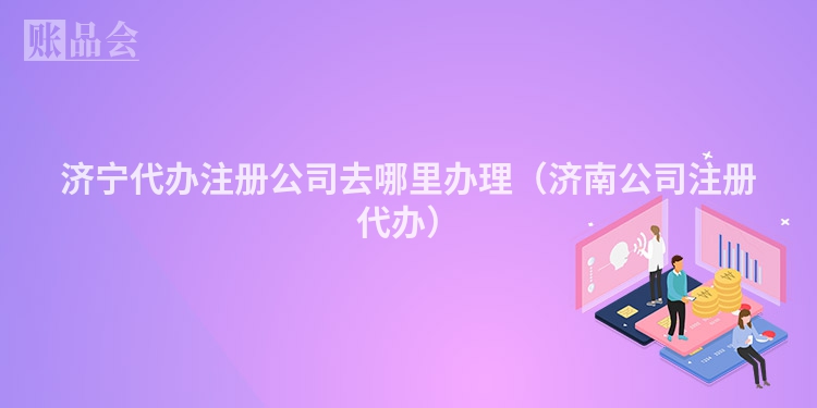 济宁代办注册公司去哪里办理(济南公司注册代办)