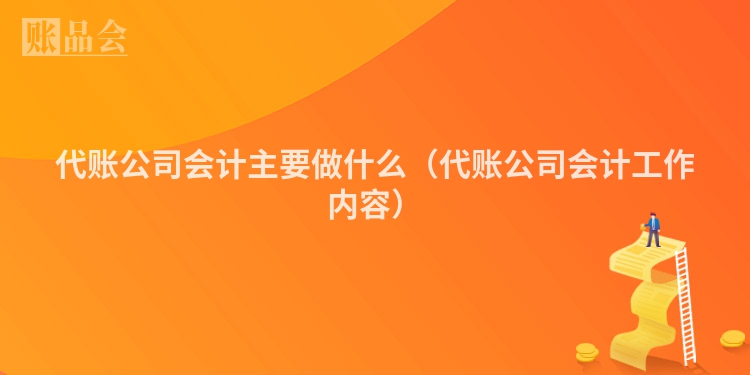 代账公司会计主要做什么（代账公司会计工作内容）