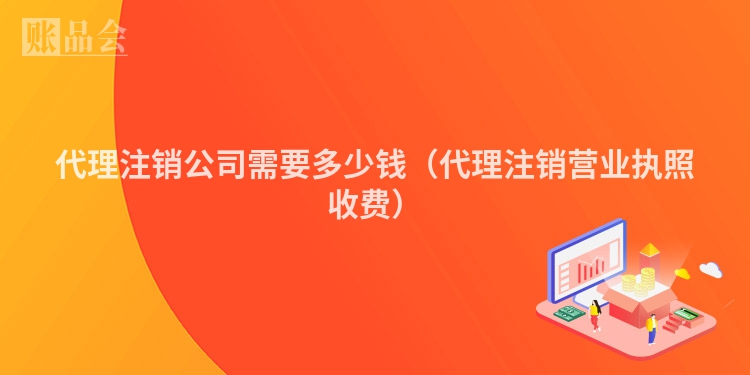 代理注销公司需要多少钱（代理注销营业执照收费）