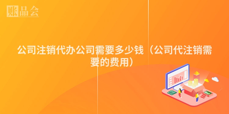 公司注销代办公司需要多少钱（公司代注销需要的费用）