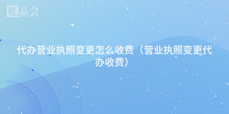 代办营业执照变更怎么收费（营业执照变更代办收费）