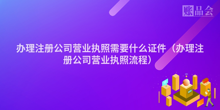 办理注册公司营业执照需要什么证件（办理注册公司营业执照流程）