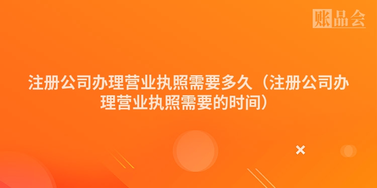 注册公司办理营业执照需要多久（注册公司办理营业执照需要的时间）