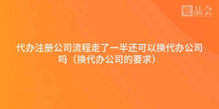 代办注册公司流程走了一半还可以换代办公司吗（换代办公司的要求）