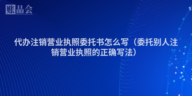 代办注销营业执照委托书怎么写（委托别人注销营业执照的正确写法）