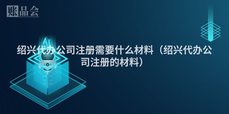 绍兴代办公司注册需要什么材料（绍兴代办公司注册的材料）