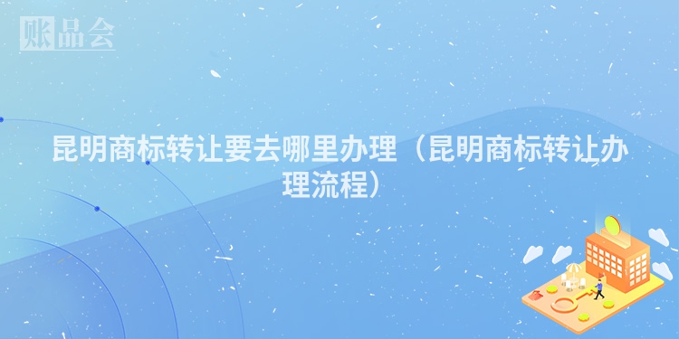 昆明商标转让要去哪里办理（昆明商标转让办理流程）