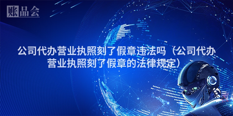 公司代办营业执照刻了假章违法吗（公司代办营业执照刻了假章的法律规定）