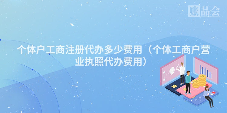 个体户工商注册代办多少费用（个体工商户营业执照代办费用）