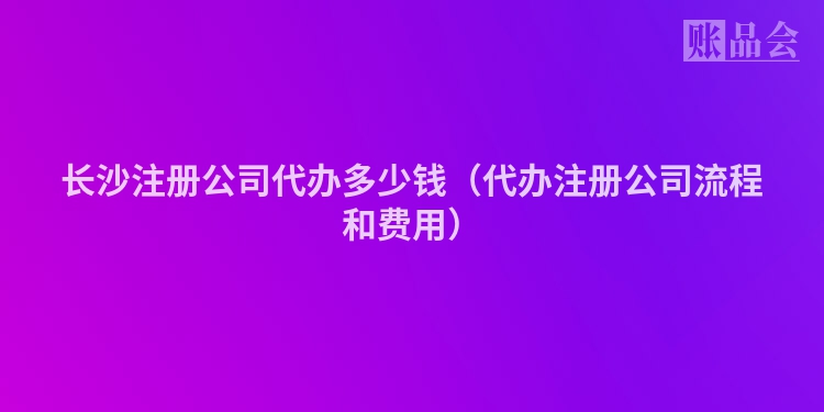长沙注册公司代办多少钱（代办注册公司流程和费用）