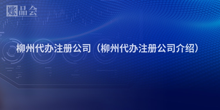 柳州代办注册公司（柳州代办注册公司介绍）