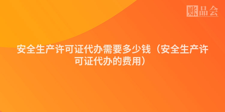 安全生产许可证代办需要多少钱（安全生产许可证代办的费用）