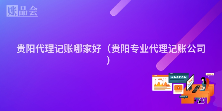 贵阳代理记账哪家好（贵阳专业代理记账公司）