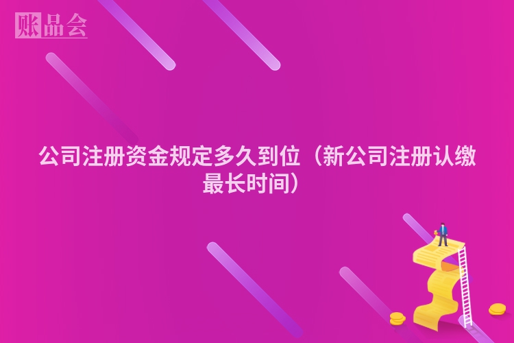 公司注册资金规定多久到位（新公司注册认缴最长时间）