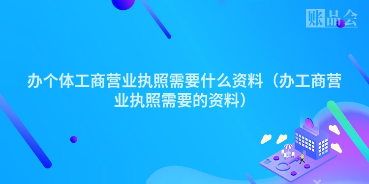 办个体工商营业执照需要什么资料（办工商营业执照需要的资料）