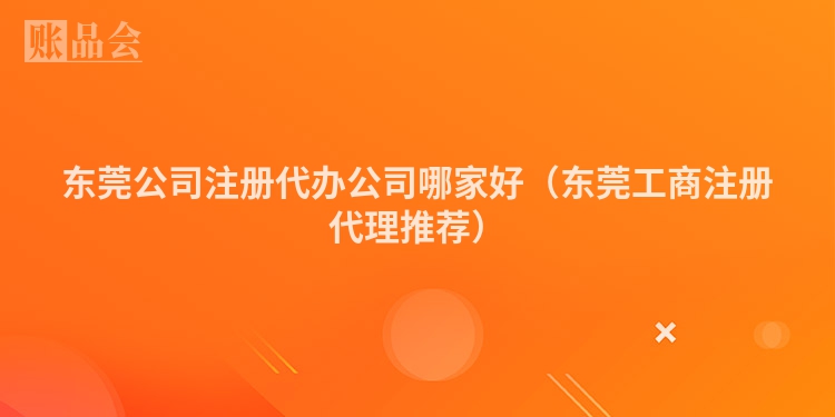 东莞公司注册代办公司哪家好（东莞工商注册代理推荐）
