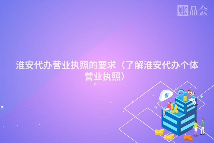淮安代办营业执照的要求（了解淮安代办个体营业执照）