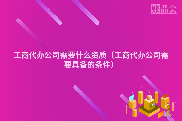 工商代办公司需要什么资质（工商代办公司需要具备的条件）