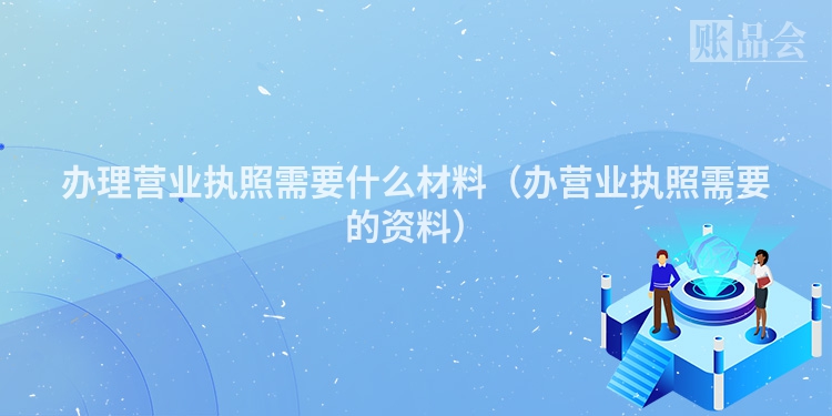 办理营业执照需要什么材料（办营业执照需要的资料）