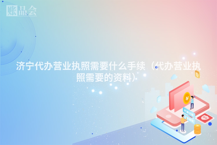 济宁代办营业执照需要什么手续（代办营业执照需要的资料）