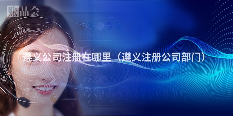 遵义公司注册在哪里（遵义注册公司部门）