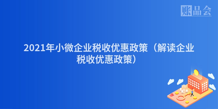 2021年小微企业税收优惠政策（解读企业税收优惠政策）