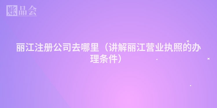 丽江注册公司去哪里（讲解丽江营业执照的办理条件）