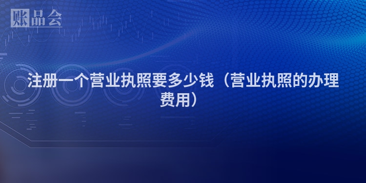 注册一个营业执照要多少钱（营业执照的办理费用）