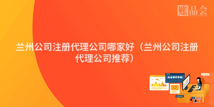 兰州公司注册代理公司哪家好（兰州公司注册代理公司推荐）