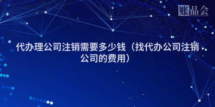 代办理公司注销需要多少钱（找代办公司注销公司的费用）