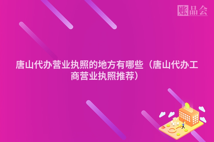 唐山代办营业执照的地方有哪些（唐山代办工商营业执照推荐）