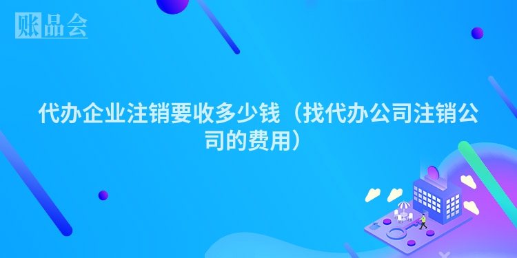 代办企业注销要收多少钱（找代办公司注销公司的费用）