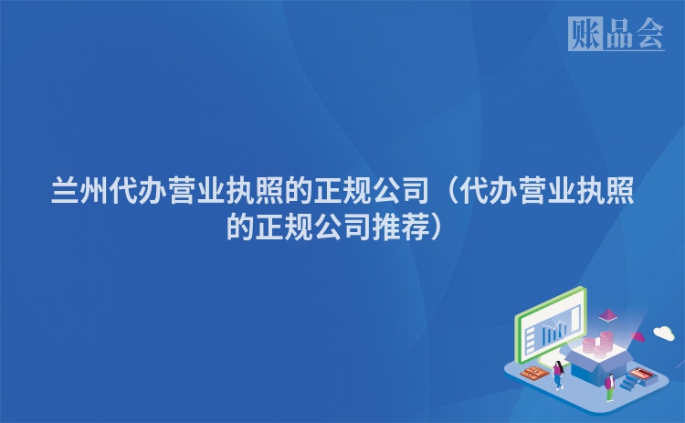 兰州代办营业执照的正规公司（代办营业执照的正规公司推荐）