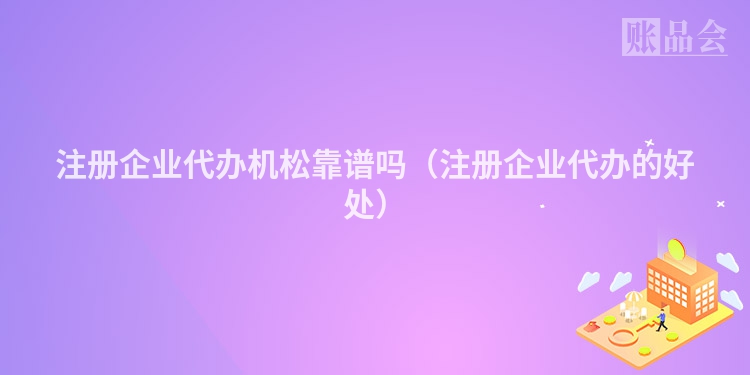 注册企业代办机松靠谱吗（注册企业代办的好处）