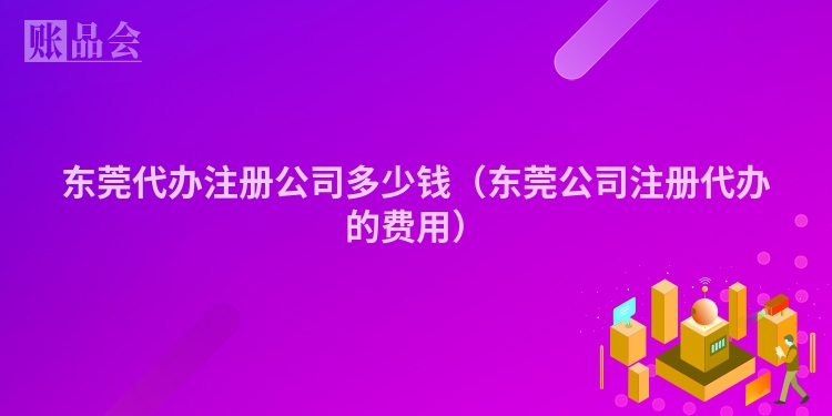 东莞代办注册公司多少钱（东莞公司注册代办的费用）