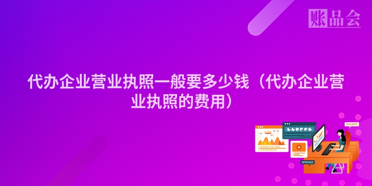 代办企业营业执照一般要多少钱（代办企业营业执照的费用）