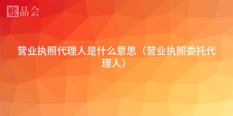 营业执照代理人是什么意思（营业执照委托代理人）