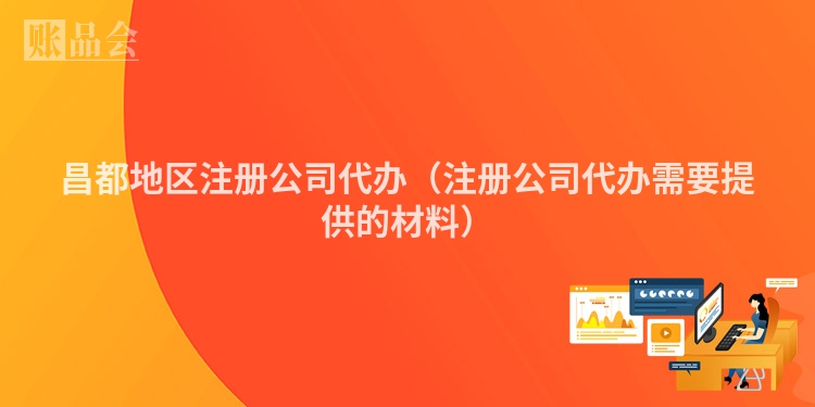 昌都地区注册公司代办（注册公司代办需要提供的材料）