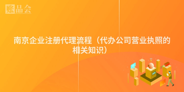 南京企业注册代理流程（代办公司营业执照的相关知识）
