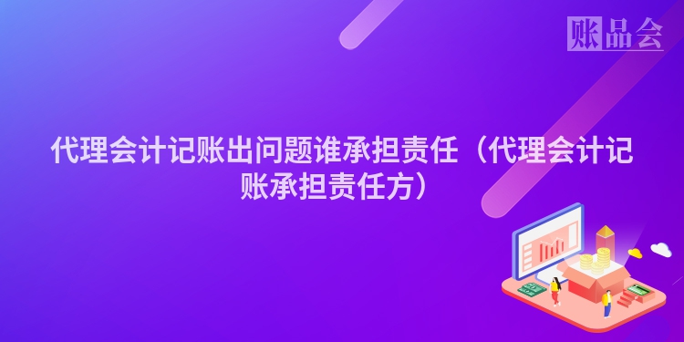 代理会计记账出问题谁承担责任（代理会计记账承担责任方）