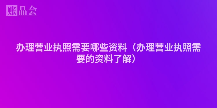 办理营业执照需要哪些资料（办理营业执照需要的资料了解）