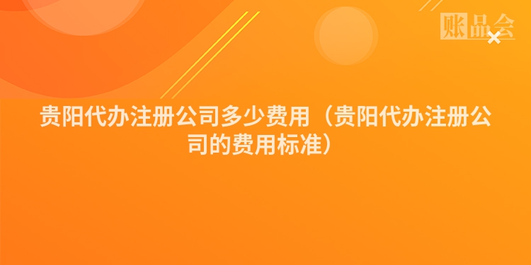 贵阳代办注册公司多少费用（贵阳代办注册公司的费用标准）