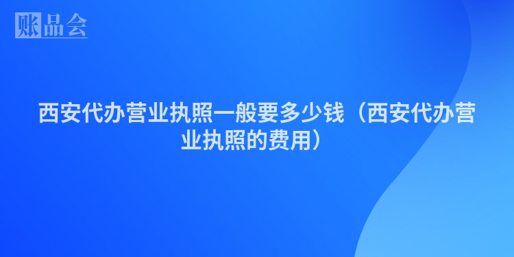 西安代办营业执照一般要多少钱（西安代办营业执照的费用）
