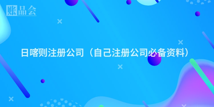 日喀则注册公司（自己注册公司必备资料）