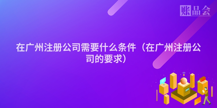 在广州注册公司需要什么条件（在广州注册公司的要求）
