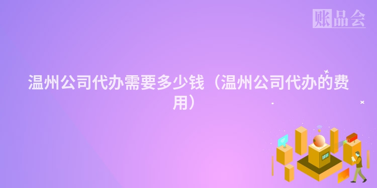 温州公司代办需要多少钱（温州公司代办的费用）