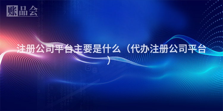 注册公司平台主要是什么（代办注册公司平台）