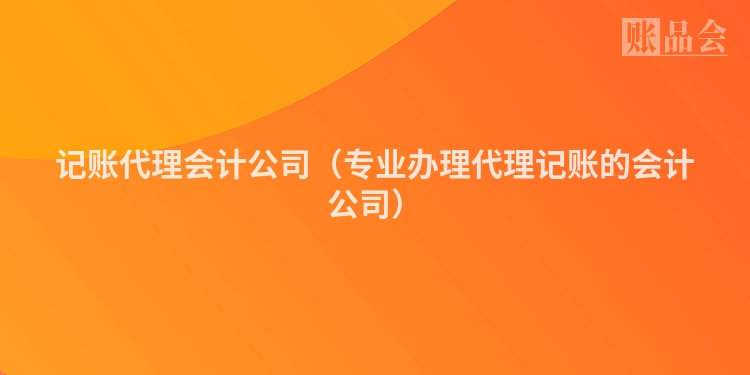 记账代理会计公司（专业办理代理记账的会计公司）