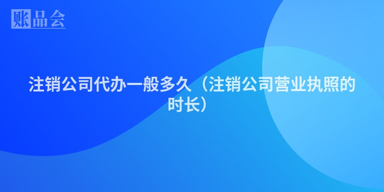 注销公司代办一般多久（注销公司营业执照的时长）